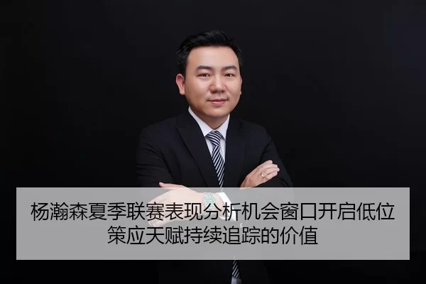 杨瀚森夏季联赛表现分析机会窗口开启低位策应天赋持续追踪的价值