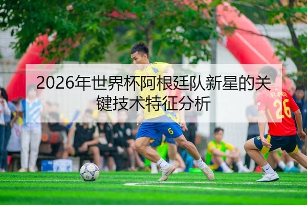 2026年世界杯阿根廷队新星的关键技术特征分析