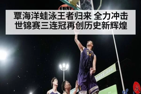 覃海洋蛙泳王者归来 全力冲击世锦赛三连冠再创历史新辉煌