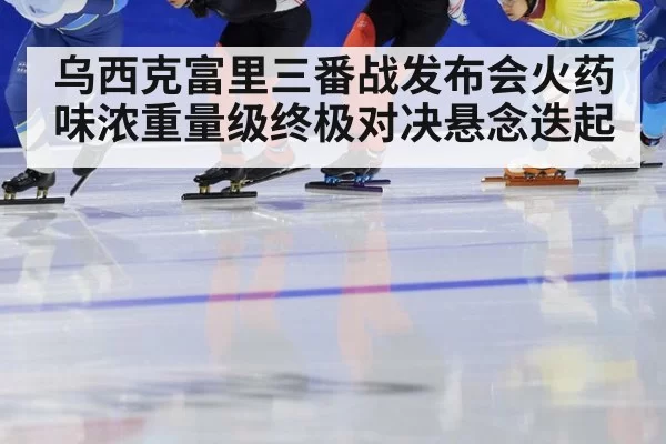 乌西克富里三番战发布会火药味浓重量级终极对决悬念迭起