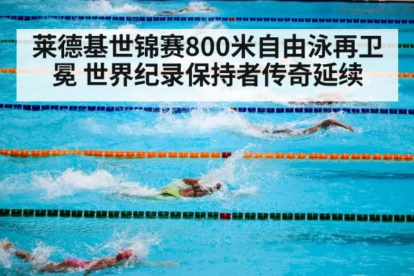 莱德基世锦赛800米自由泳再卫冕 世界纪录保持者传奇延续